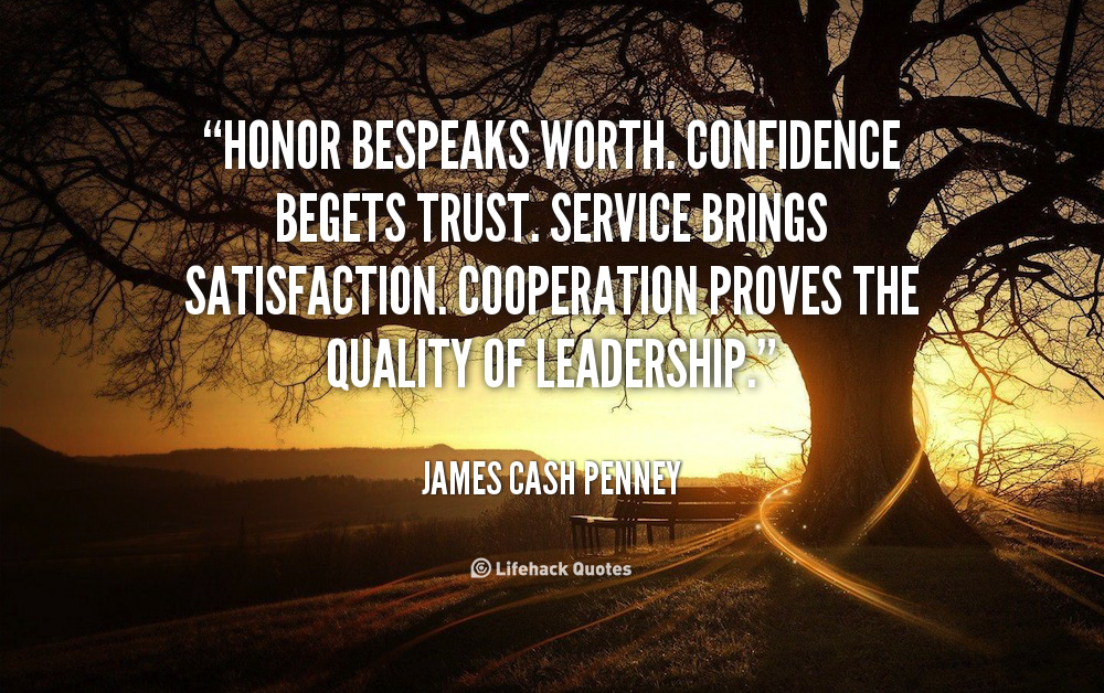 Honor bespeaks worth. Confidence begets trust. Service brings satisfaction. Cooperation proves the quality of leadership. James Cash Penney