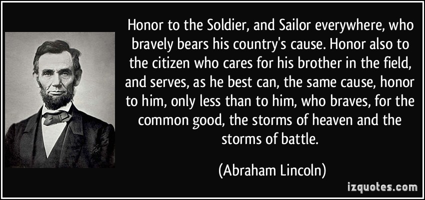 Honor to the soldier and sailor everywhere, who bravely bears his country's cause. Honor, also, to the citizen who cares for his brother in the field and serves... Abraham Lincoln