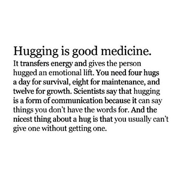 Hugging is good medicine. It transfers energy and gives the person hugged an emotional lift. You need four hugs a day for survival, eight for maintenance, and ...