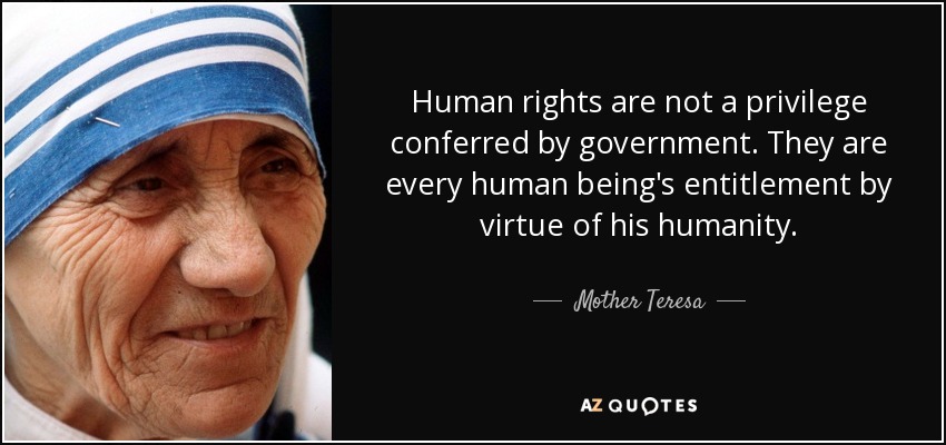Human rights are not a privilege conferred by government. They are every human being's entitlement by virtue of his humanity. Mother Teresa
