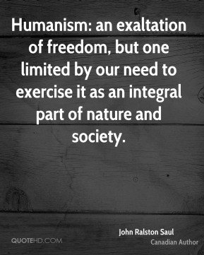 Humanism an exaltation of freedom, but one limited by our need to exercise it as an integral part of nature and society. John Ralston Saul