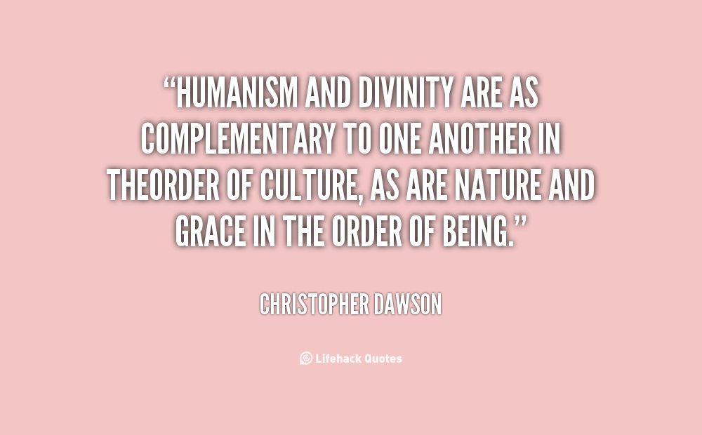 Humanism and Divinity are as complementary to one another in the order of culture, as are Nature and Grace in the order of being. Christopher Dawson
