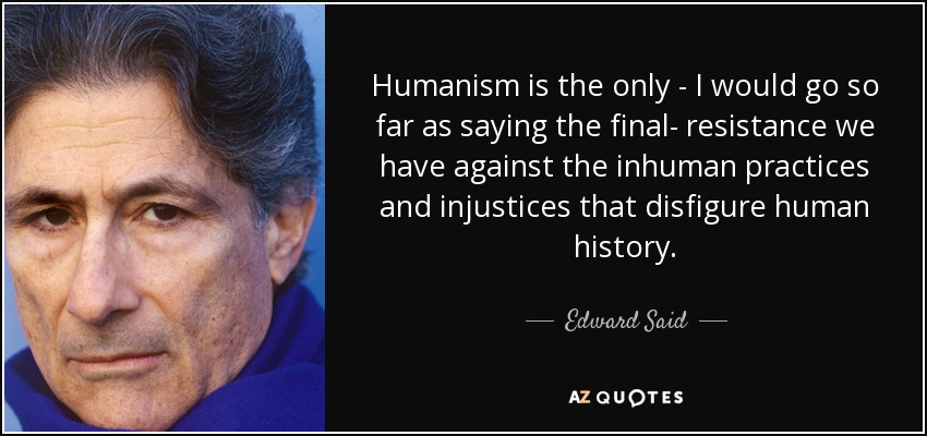 Humanism is the only - I would go so far as saying the final- resistance we have against the inhuman... Edward Said