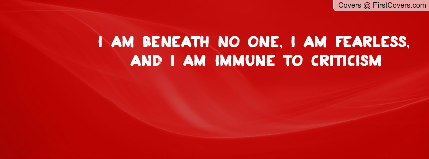 I am beneath no one, I am fearless, and I am immune to  criticism