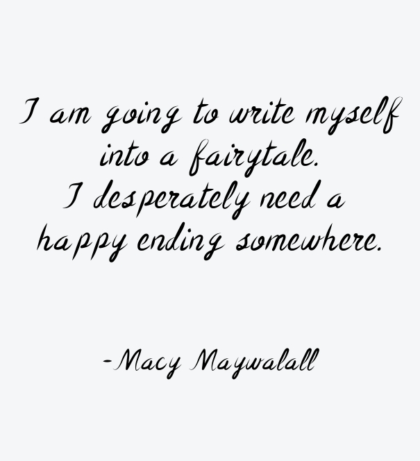 I am going to write myself into a fairy tale. I desperately need a happy ending somewhere. Macy Maywalall