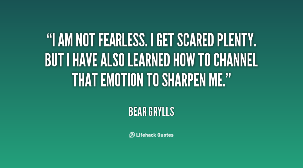 I am not fearless. I get scared plenty. But I have also  learned how to channel that emotion to sharpen me. Bear  Grylls