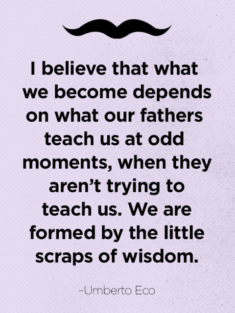 I believe that what we become depends on what our fathers teach us at odd moments, when they aren't trying to teach us. We are formed.. Umberto Eco