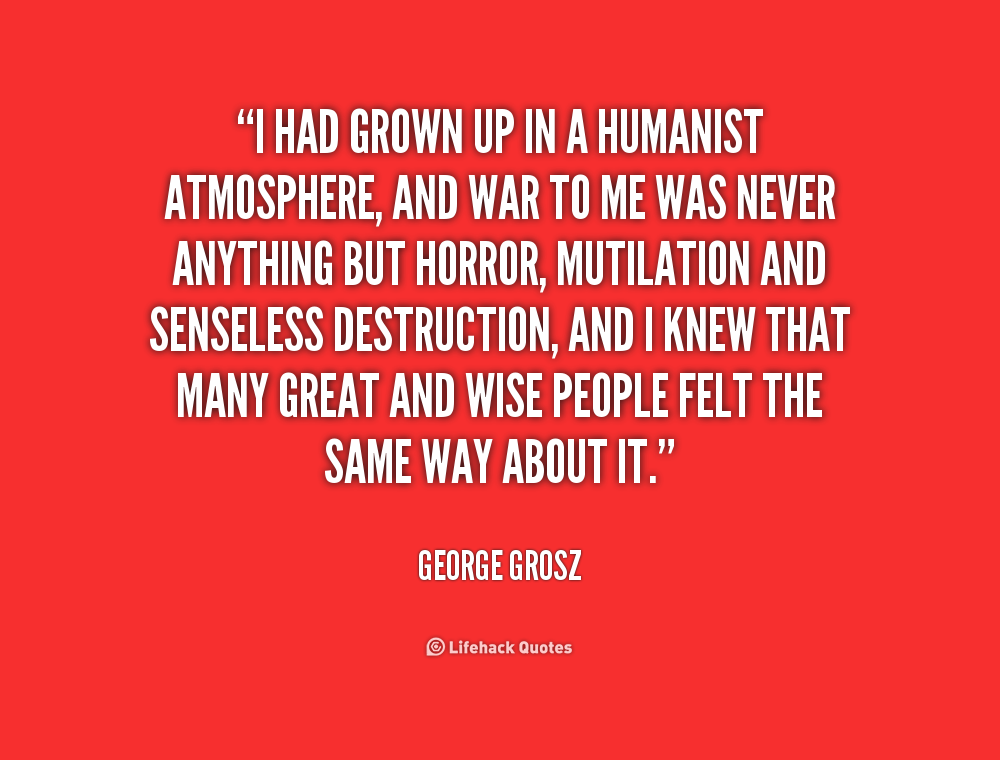 I had grown up in a humanist atmosphere, and war to me was never anything but horror, mutilation and senseless destruction, and I knew ... George Grosz