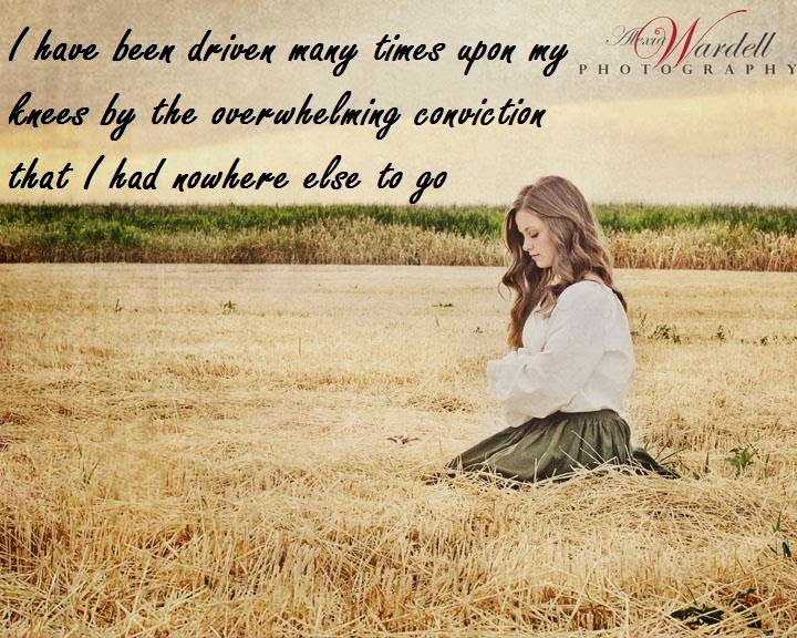 I have been driven many times upon my knees by the overwhelming conviction that I had no where else to go