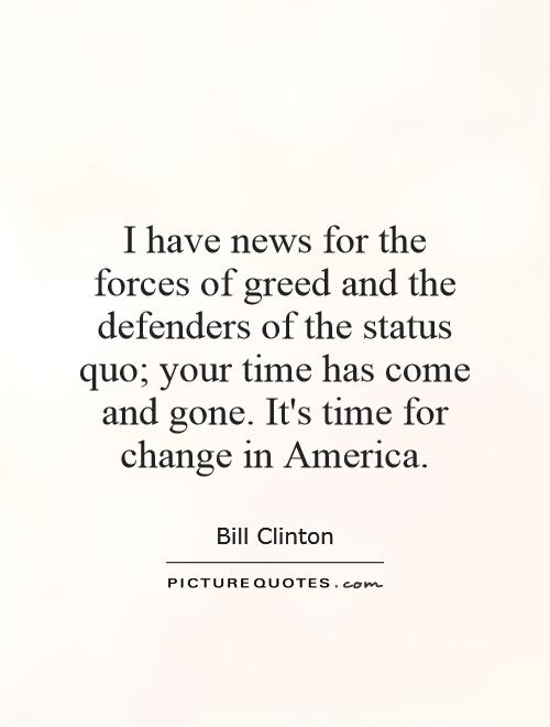 I have news for the forces of greed and the defenders of the status quo your time has come - and gone. It's time for change in America.Bill Clinton