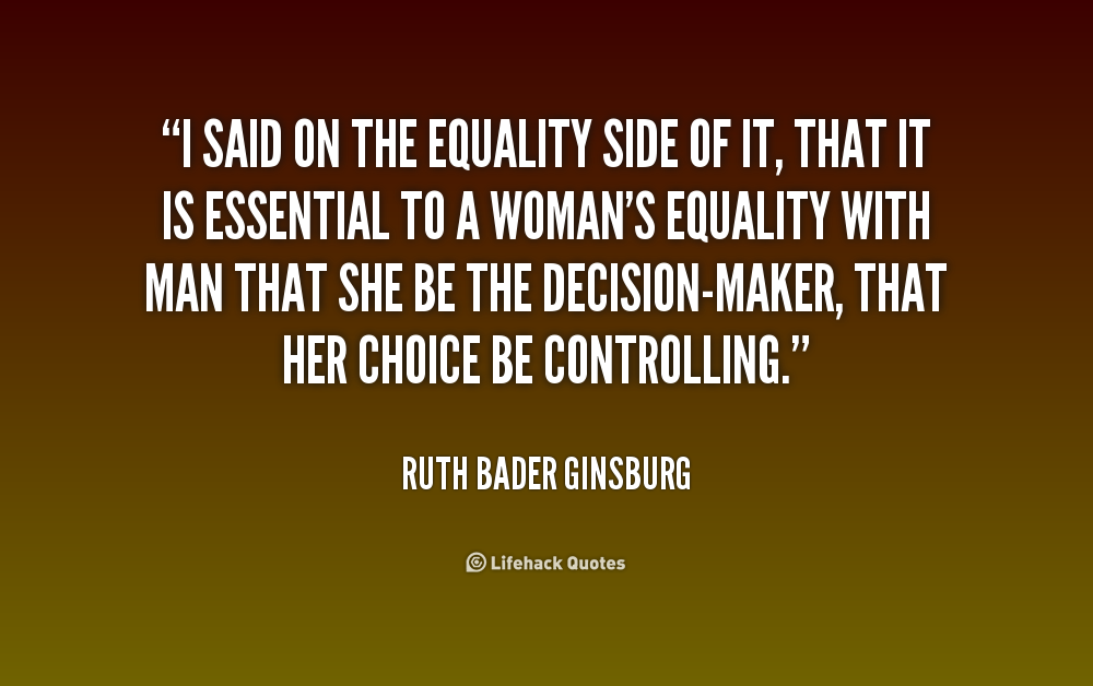 I said on the equality side of it, that it is essential to a woman's equality with man that she be the decision-maker, that her choice be controlling. Ruth Bader Ginsburg