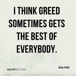 I think greed sometimes gets the best of everybody. Alan Haft