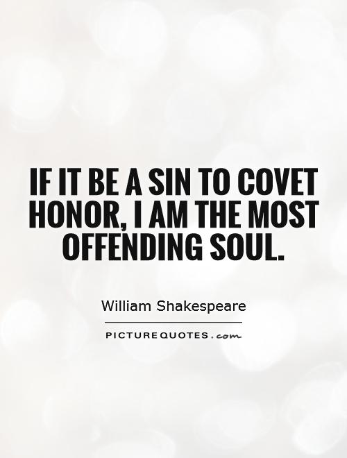 If it be a sin to covet honor, I am the most offending soul. William Shakespeare