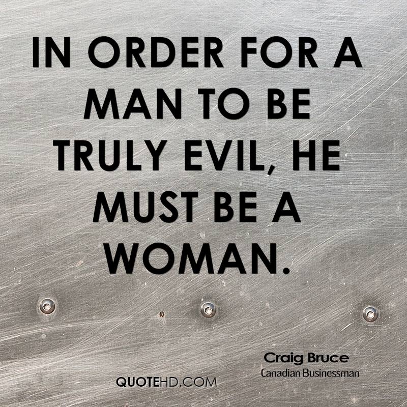 In order for a man to be truly evil, he must be a woman. Craig Bruce