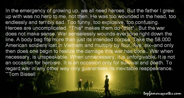 In the emergency of growing up, we all need heroes. But the father I grew up with was no hero to me, not then. He was too wounded in the head, too endlessly ..Tom Bissell