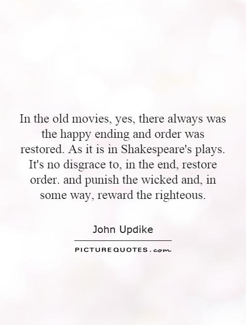 In the old movies, yes, there always was the happy ending and order was restored. As it is in Shakespeare's plays. It's no disgrace to, in the.. John Updike
