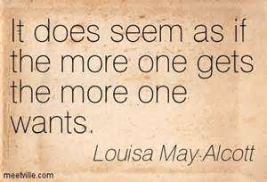 It does seem as if the more one gets the more one wants. Louisa May Alcott