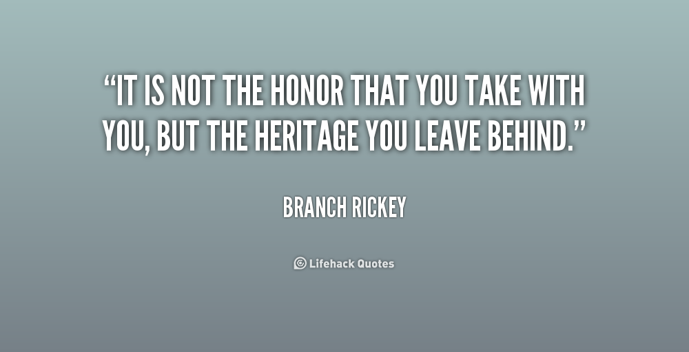 It is not the honor that you take with you, but the heritage you leave behind. Branch Rickey