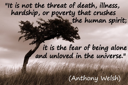 It's not the threat of death, illness, hardship or poverty that crushes the human spirit; it is the feat of being alone and unloved in the universe. Anthony Welsh