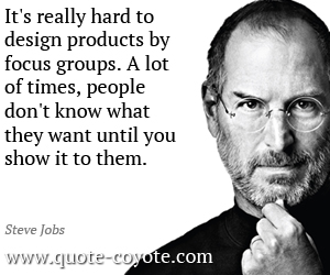It's really hard to design products by focus groups. A lot of times, people don't know what they want until you show it to them. Steve Jobs