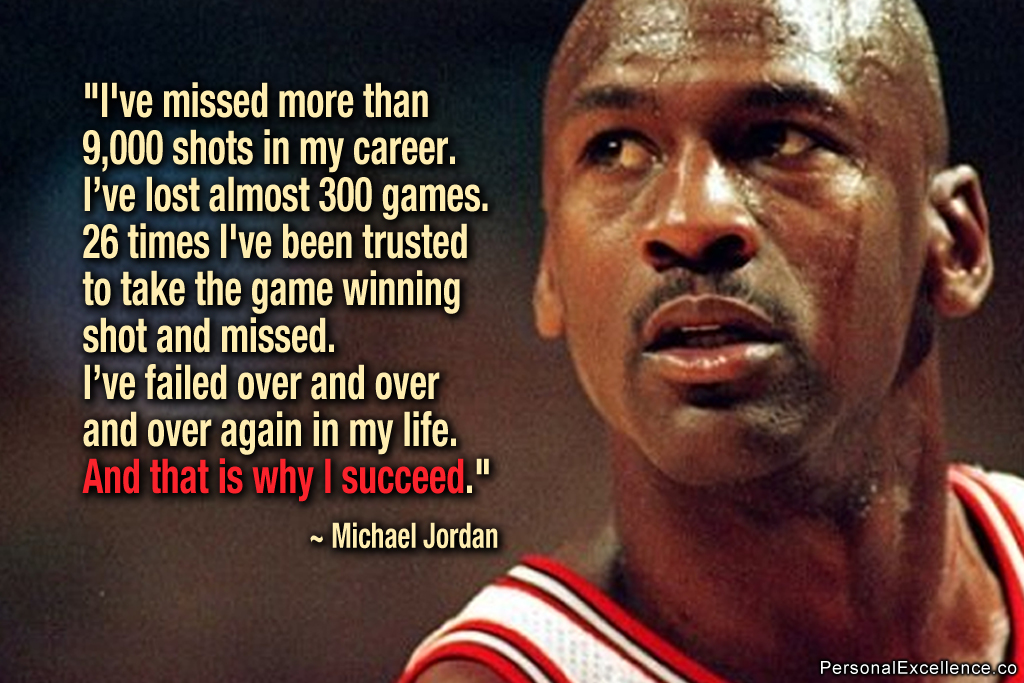 I've missed more than 9000 shots in my career. I've lost almost 300 games. 26 times, I've been trusted to take the game-winning shot and ... MIchael Jordan