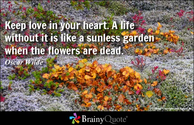 Keep love in your heart. A life without it is like a sunless garden when the flowers are dead. Oscar Wilde