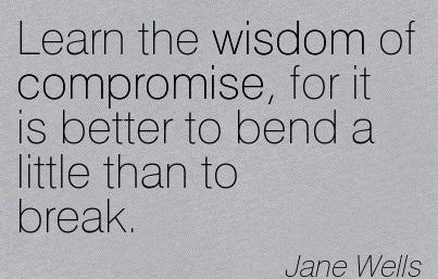 Learn the wisdom of compromise, for it is better to bend a little than to break. Jane Wells
