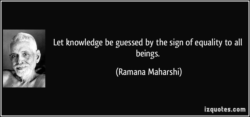 Let knowledge be guessed by the sign of equality to all beings. Ramana Maharishi