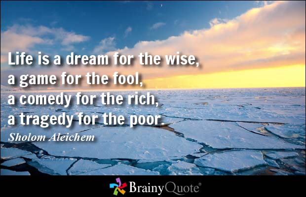 Life is a dream for the wise, a game for the fool, a comedy for the rich, a tragedy for the poor. Sholom Aleichem