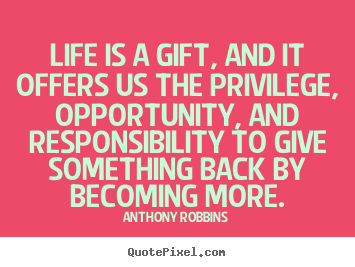 Life is a gift and it offers us the privilege, opportunity, and responsibility to give something back by becoming more. Anthony Robbins
