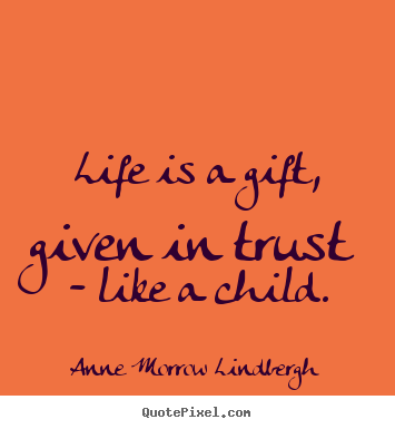 Life is a gift, given in trust - like a child. Anne Morrow Lindbergh