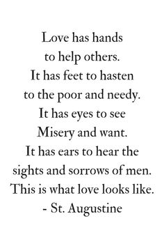 Love has hands to help others; it has feet to hasten to the poor and needy. It has eyes to see misery and want; it has ears to hear the sights and sorrows of men. This is what love looks like. St Augustine
