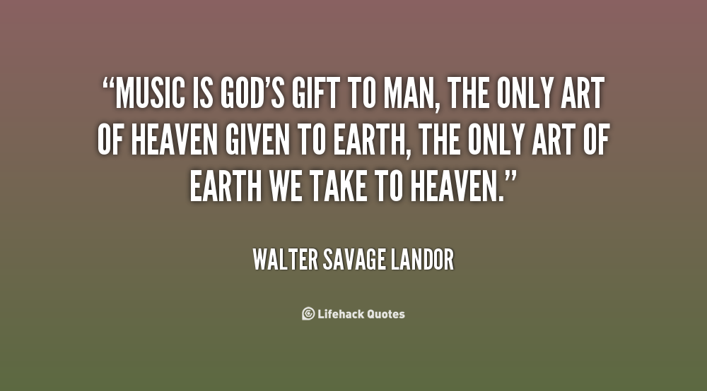 Music is God's gift to man, the only art of Heaven given to earth, the only art of earth we take to Heaven. Walter Savage Landor