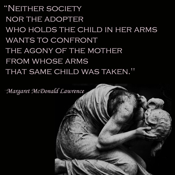 Neither society nor the adopter who holds the child in her arms wants to confront the agony of the mother from whose arms that same child was taken. Margaret McDonald Lawrence