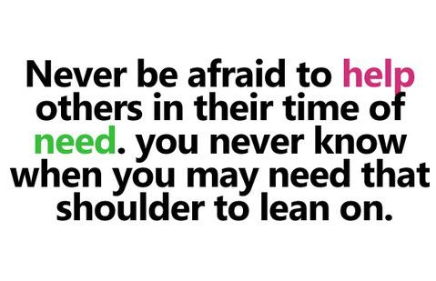 Never be afraid to help others in their time of need. You never know when you may need that shoulder to lean on