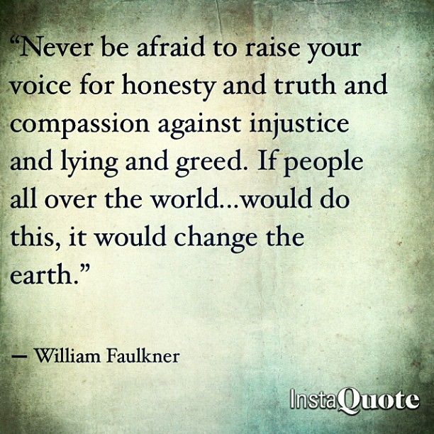 Never be afraid to raise your voice for honesty and truth and compassion against injustice and lying and greed. William Faulkner