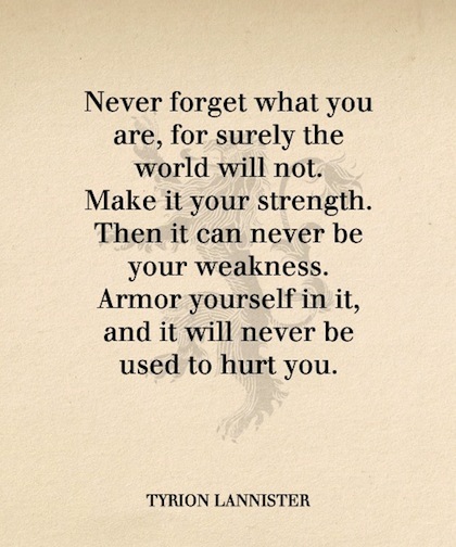 Never forget what you are, for surely the world will not. Make it your strength. Then it can never be your weakness. Armour yourself in it, and.. Tyrion Lannister