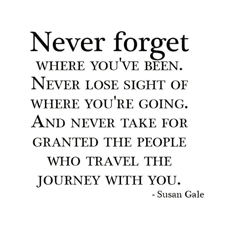 Never forget where you've been. Never lose sight of where you're going. And never take for granted the people who travel the journey with you. Susan Gale