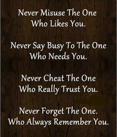 Never misuse the one who likes you, Never say busy to the one who needs you, Never cheat the one, who really trust you, Never forget the ...