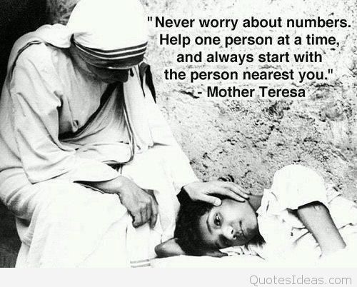 Never worry about numbers. Help one person at a time and always start with the person nearest you. Mother Teresa