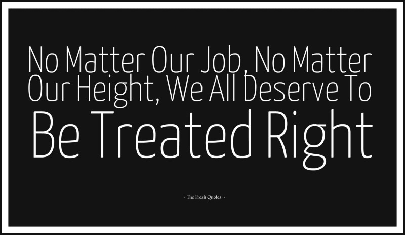 No matter our job, no matter our height, we all deserve to be treated right