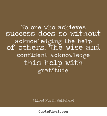 No one who achieves success does so without acknowledging the help of others. The wise and confident acknowledge this help...  Alfred North Whitehead