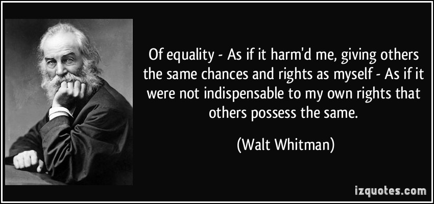 OF Equality—As if it harm'd me, giving others the same chances and rights as ... if it were not indispensable to my own rights that others possess the same. Walt Whitman