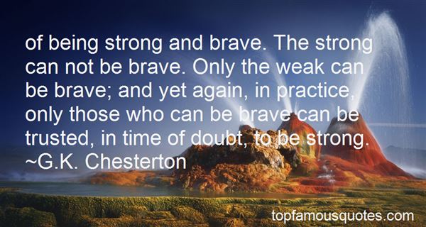 Of being strong and brave. The strong can not be brave. Only the weak can be brave; and yet again, in practice, only those who can be brave can be trusted, ... G. K. Chesterton