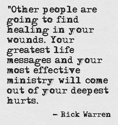 Other people are going to find healing in your wounds. Your greatest life messages and your most effective ministry will come out of your deepest hurts. Rick Warren