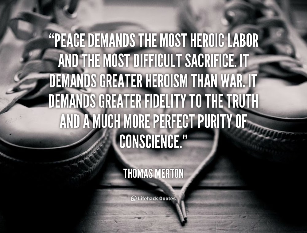 Peace demands the most heroic labor and the most difficult sacrifice. It demands greater heroism than war. It demands greater fidelity to the truth and a much ... Thomas Merton