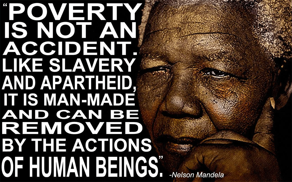 Poverty is not an accident. Like slavery and apartheid, it is man-Made and can be removed by the actions of human beings. Nelson Mandela