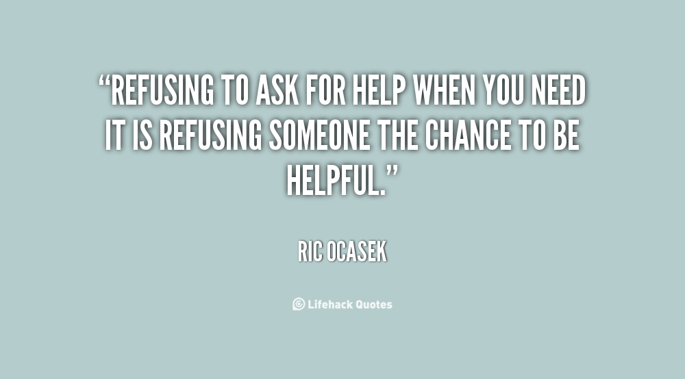 Refusing to ask for help when you need it is refusing someone the chance to be helpful. Ric Ocasek