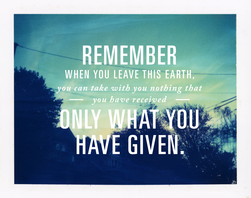 Remember that when you leave this earth, you can take with you nothing that you have received only what you have given