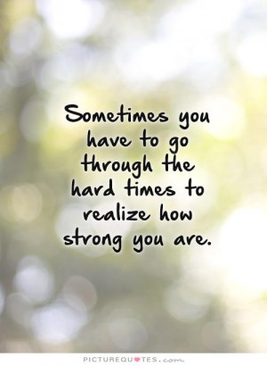 Sometimes you have to go through the hard times to realize how strong you are